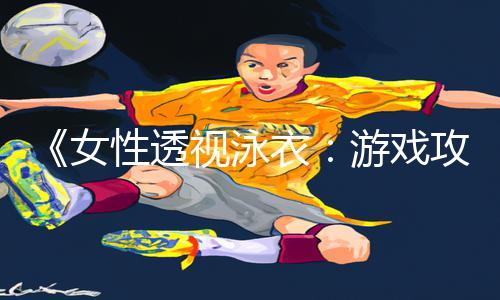 《女性透视泳衣：游戏攻略及app下载全攻略，轻松get手游教程！》