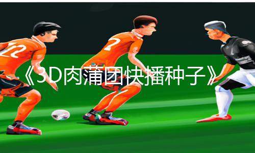 《3D肉蒲团快播种子》手游攻略：下载app玩转新益智游戏