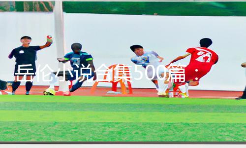 岳伦小说合集500篇：下载APP享手游教程及游戏攻略